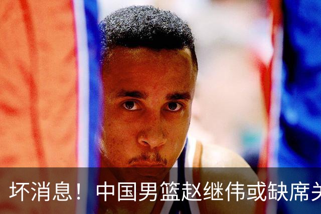 坏消息！中国男篮赵继伟或缺席关键战，脚踝肿胀+打封闭，令人心疼