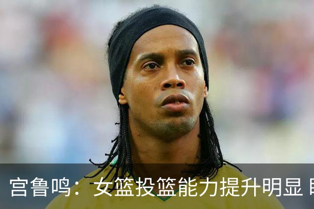 宫鲁鸣：女篮投篮能力提升明显 盼海外球员尽早归队